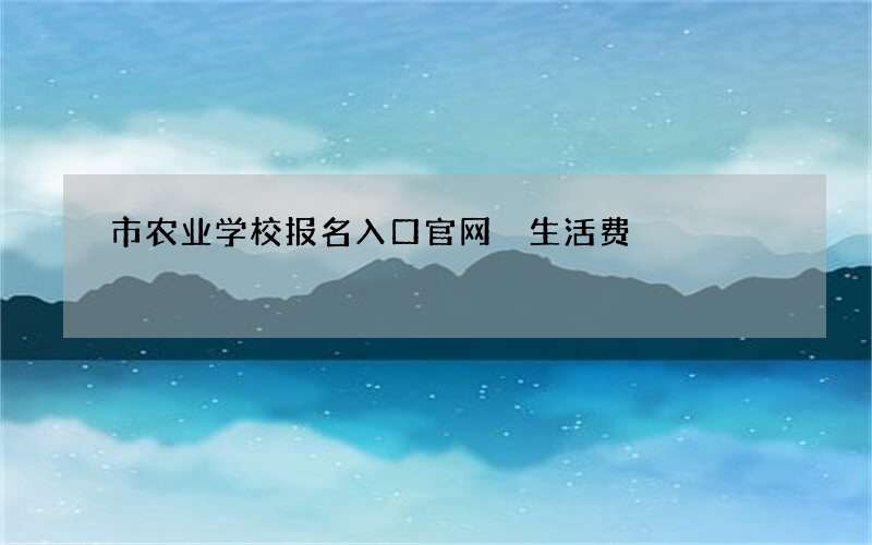 市农业学校报名入口官网 生活费